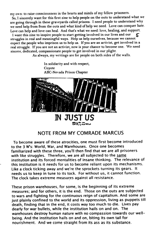 my own: to raise consciousness i the hearts and minds of my fellow prisoners.  o, sincerely want for this first zine to help people on the outs to understand what we are going through in these graveyards called prisons. 1 need people to understand why we need help from from the outs and what kind of help we need. Love can conquer hate. Love can help and love can heal. And that’s what we need: love, healing, and support.  T want this zine to inspire peopl o start getting involved in our lives and our struggles in real and meaningful ways. Help us help ourselves, because we cannot’ expect the people who imprison us to help us. If you are an activist, get involved in a real struggle. 1f you are not an activist, now is your chance to become one. We need sincere, dedicated, compassionate people to get involved in our plight.  ‘As always, my writings are for people on both sides of the walls.  In solidarity and with respect, Coyore ABC-Nevada Prison Chapter  |y IN JusT US  Er-. NOTE FROM MY COMRADE MARCUS  To become aware of these atrocities, one must first become introduced to the 3 Ws: World, War, and Warehouses. Once one becomes famillarized with these three, you’ll then find that we are all prisoners with fike struggles. Therefore, we are all subjected to the same institution and its forced mentalities of insane thinking. The relevance of this institution is it needs for us to become reliant upon its mechanisms. Like a clock ticking away and we’re the sprockets turning its gears. It needs us to keep in tune to its tock. For without us, it cannot function. The clock takes extreme measures against all resistance  These prison warehouses, for some, is the beginning of its extreme measures; and for others, it s the end. Those on the outs are subjected to wars and fighting for the continuous reign of capitalism. And some are just plainly confined to the world and its oppression, living as puppets till death, finding that in the end, it costs way too much to die. Lives pay dearly for war bullets, while the institution hails on and on. The warehouses destroy human nature with no compassion towards our well- being. And the institution hails on and on, biting its own tail for nourishment. And we come straight from its ass as its substance 